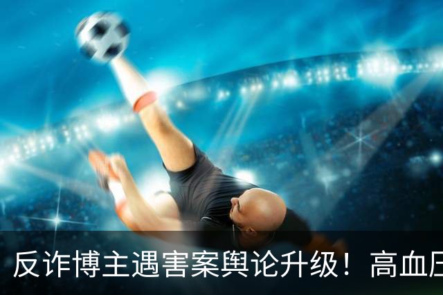 反诈博主遇害案舆论升级！高血压成热议焦点，网友：鉴定意见里死者高血压对死亡有促进作用，是不是成了凶手的“免死金牌”