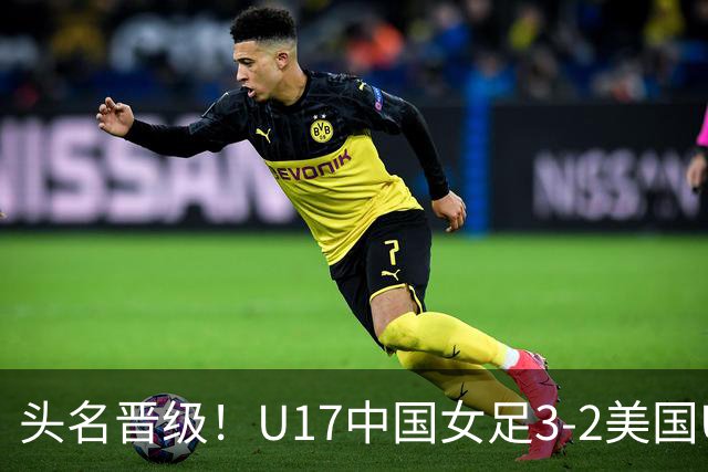 头名晋级！U17中国女足3-2美国U17将战法国 刘雨希双响赵嘉怡破门
