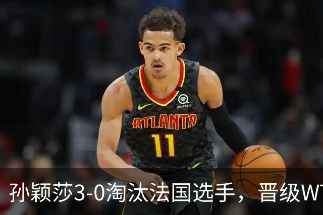 孙颖莎3-0淘汰法国选手，晋级WTT冠军赛蒙特利埃站女单16强