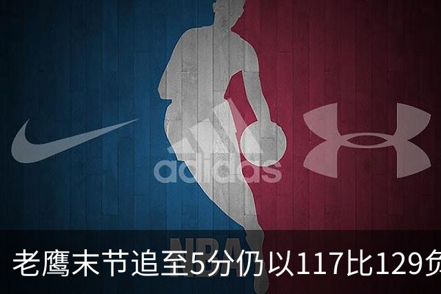 老鹰末节追至5分仍以117比129负热火，新秀23分生涯夜