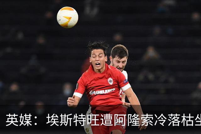 英媒：埃斯特旺遭阿隆索冷落枯坐板凳席 或大概率要求转会