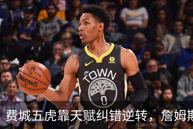 费城五虎靠天赋纠错逆转，詹姆斯终于不需要扛大旗