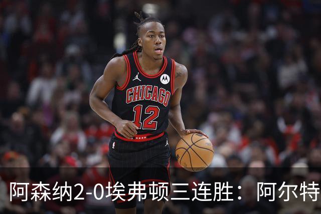 阿森纳2-0埃弗顿三连胜：阿尔特塔换人杀悬念