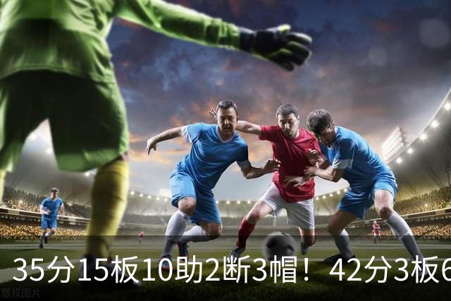 35分15板10助2断3帽！42分3板6助8记三分球！NBA最强王炸难有作为