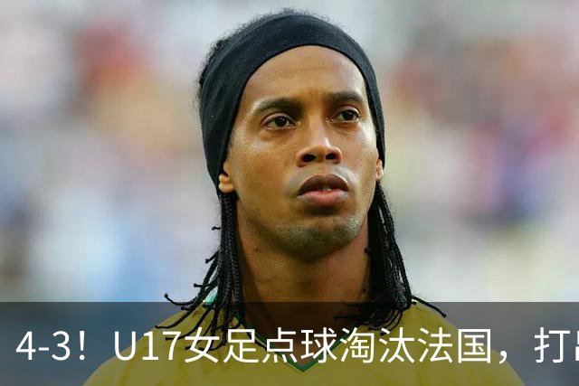 4-3！U17女足点球淘汰法国，打出“最强一战”，蹲坑防守有成效