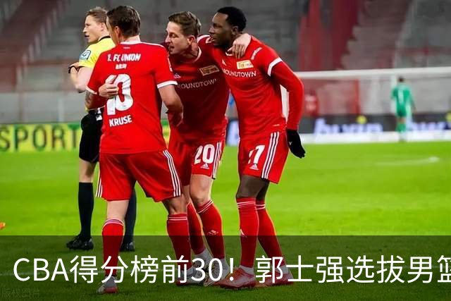 CBA得分榜前30！郭士强选拔男篮国手仅2人！这3人或该带上打世预赛